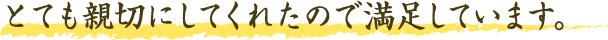 とても親切にしてくれたので満足しています。