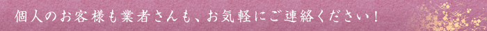 個人のお客様も業者さんも、お気軽にご連絡ください！