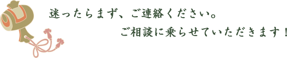 迷ったらまず、ご連絡ください。ご相談に乗らせていただきます！